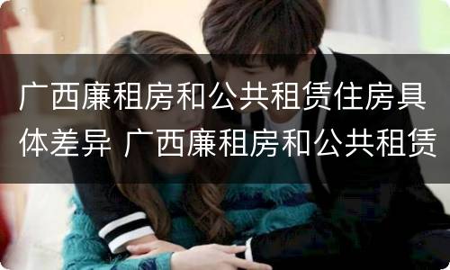 广西廉租房和公共租赁住房具体差异 广西廉租房和公共租赁住房具体差异是什么