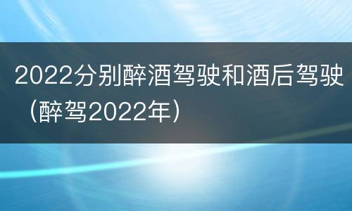 2022分别醉酒驾驶和酒后驾驶（醉驾2022年）