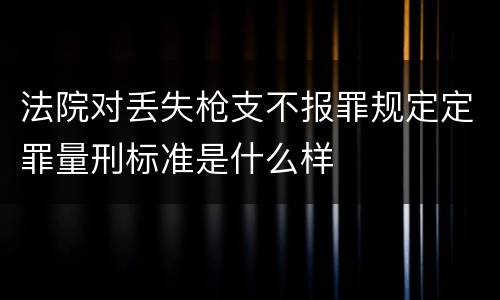 法院对丢失枪支不报罪规定定罪量刑标准是什么样