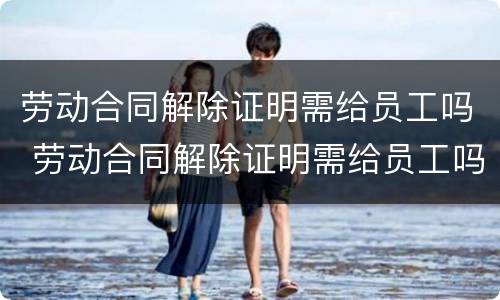 劳动合同解除证明需给员工吗 劳动合同解除证明需给员工吗怎么写