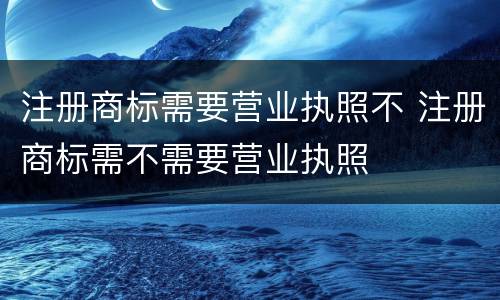 注册商标需要营业执照不 注册商标需不需要营业执照
