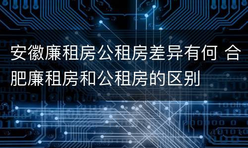 安徽廉租房公租房差异有何 合肥廉租房和公租房的区别