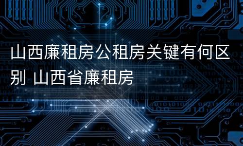 山西廉租房公租房关键有何区别 山西省廉租房