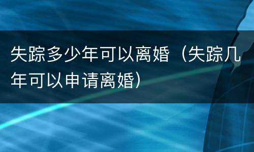 失踪多少年可以离婚（失踪几年可以申请离婚）