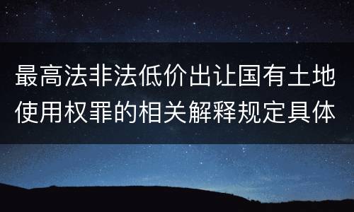 最高法非法低价出让国有土地使用权罪的相关解释规定具体有哪些内容