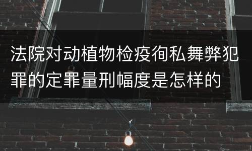 法院对动植物检疫徇私舞弊犯罪的定罪量刑幅度是怎样的