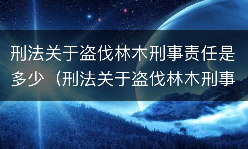 刑法关于盗伐林木刑事责任是多少（刑法关于盗伐林木刑事责任是多少条）