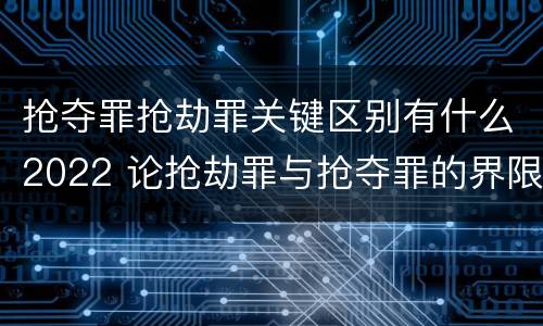 抢夺罪抢劫罪关键区别有什么2022 论抢劫罪与抢夺罪的界限