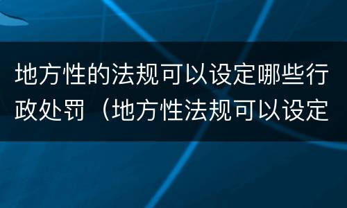 地方性的法规可以设定哪些行政处罚（地方性法规可以设定哪几种行政处罚）