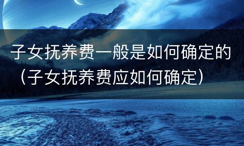 子女抚养费一般是如何确定的（子女抚养费应如何确定）