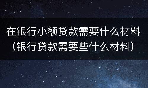 在银行小额贷款需要什么材料（银行贷款需要些什么材料）