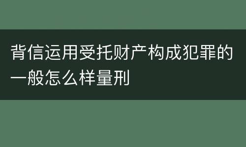 背信运用受托财产构成犯罪的一般怎么样量刑