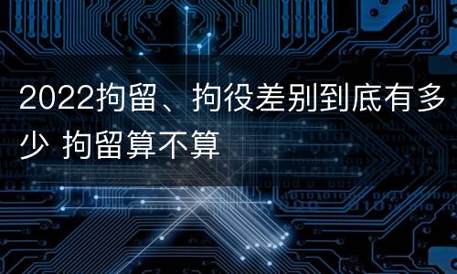 2022拘留、拘役差别到底有多少 拘留算不算