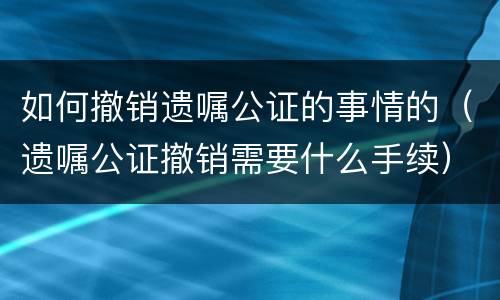 如何撤销遗嘱公证的事情的（遗嘱公证撤销需要什么手续）