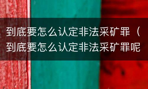 到底要怎么认定非法采矿罪（到底要怎么认定非法采矿罪呢）