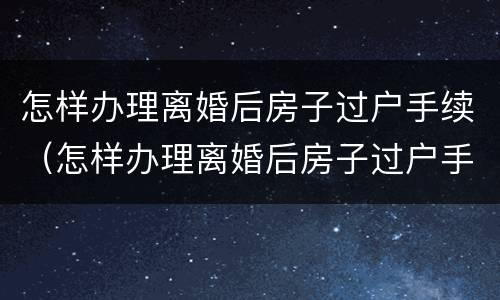 怎样办理离婚后房子过户手续（怎样办理离婚后房子过户手续流程）