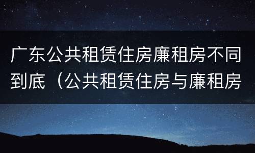 广东公共租赁住房廉租房不同到底（公共租赁住房与廉租房的区别）