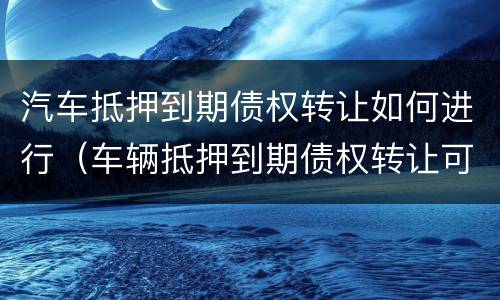 汽车抵押到期债权转让如何进行（车辆抵押到期债权转让可以买吗）