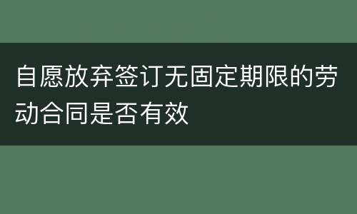 自愿放弃签订无固定期限的劳动合同是否有效