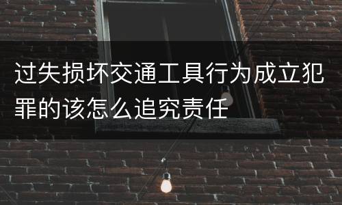 过失损坏交通工具行为成立犯罪的该怎么追究责任