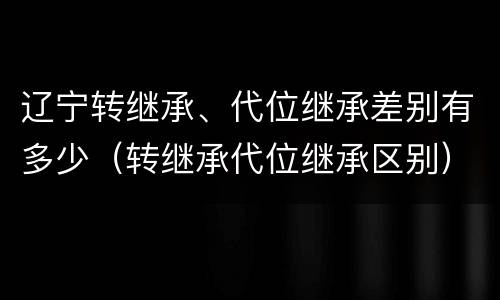 辽宁转继承、代位继承差别有多少（转继承代位继承区别）