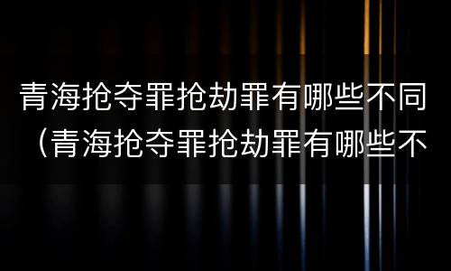 青海抢夺罪抢劫罪有哪些不同（青海抢夺罪抢劫罪有哪些不同处罚）