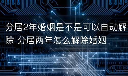 分居2年婚姻是不是可以自动解除 分居两年怎么解除婚姻