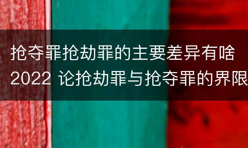 抢夺罪抢劫罪的主要差异有啥2022 论抢劫罪与抢夺罪的界限