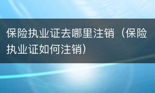 保险执业证去哪里注销（保险执业证如何注销）