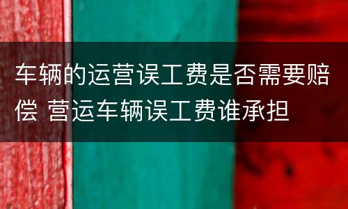 车辆的运营误工费是否需要赔偿 营运车辆误工费谁承担