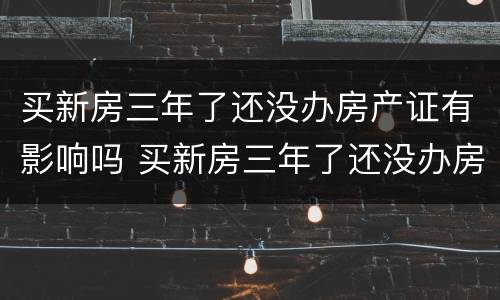买新房三年了还没办房产证有影响吗 买新房三年了还没办房产证有影响吗知乎