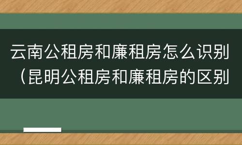 云南公租房和廉租房怎么识别（昆明公租房和廉租房的区别）