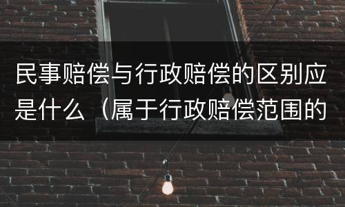 民事赔偿与行政赔偿的区别应是什么（属于行政赔偿范围的是）