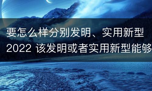要怎么样分别发明、实用新型2022 该发明或者实用新型能够制造
