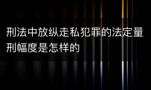 刑法中放纵走私犯罪的法定量刑幅度是怎样的