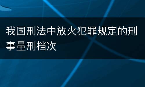 我国刑法中放火犯罪规定的刑事量刑档次