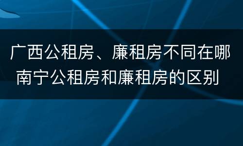 广西公租房、廉租房不同在哪 南宁公租房和廉租房的区别