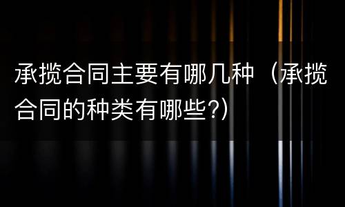 承揽合同主要有哪几种（承揽合同的种类有哪些?）