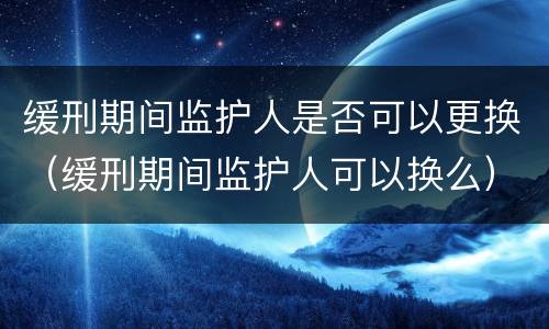 缓刑期间监护人是否可以更换（缓刑期间监护人可以换么）