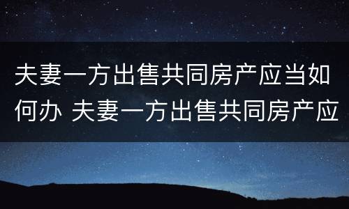 夫妻一方出售共同房产应当如何办 夫妻一方出售共同房产应当如何办理手续