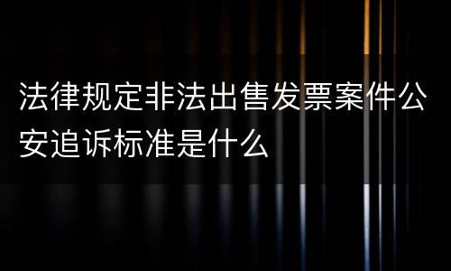 法律规定非法出售发票案件公安追诉标准是什么