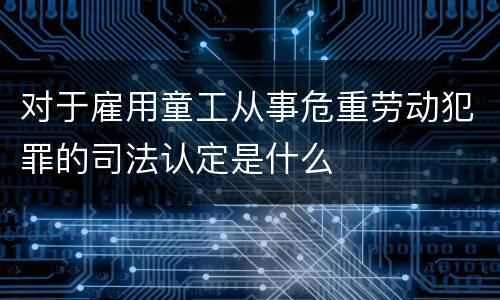 对于雇用童工从事危重劳动犯罪的司法认定是什么