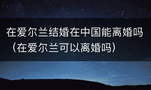 在爱尔兰结婚在中国能离婚吗（在爱尔兰可以离婚吗）