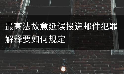 最高法故意延误投递邮件犯罪解释要如何规定