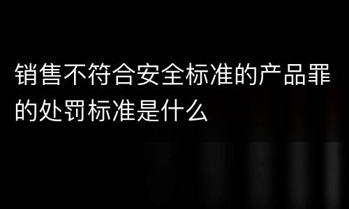 销售不符合安全标准的产品罪的处罚标准是什么
