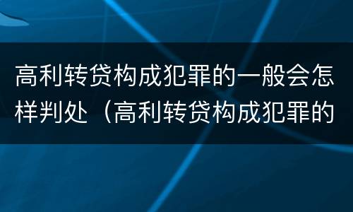 高利转贷构成犯罪的一般会怎样判处（高利转贷构成犯罪的一般会怎样判处呢）