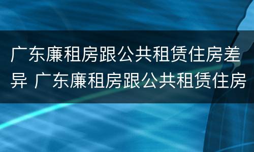 广东廉租房跟公共租赁住房差异 广东廉租房跟公共租赁住房差异大吗