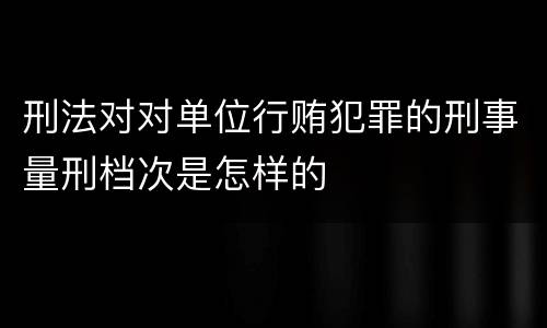 刑法对对单位行贿犯罪的刑事量刑档次是怎样的
