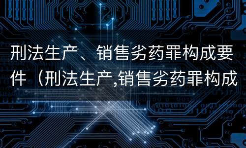 刑法生产、销售劣药罪构成要件（刑法生产,销售劣药罪构成要件有哪些）