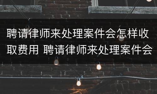 聘请律师来处理案件会怎样收取费用 聘请律师来处理案件会怎样收取费用吗